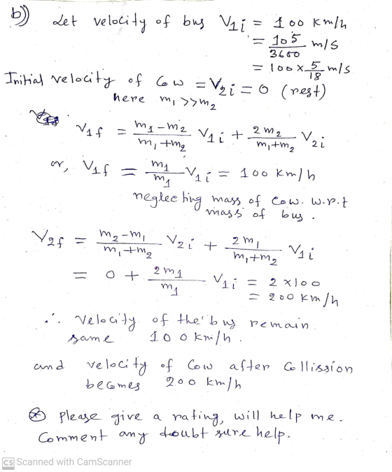 b) Let velocity of bus. Vai = 100 km/h = 105 mis Initial velocity of cow =Vzi=0 (rest) 3650 =100x 5 m/s 18 here mi >> m2 Vif