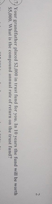 17. Your grandfather placed $2,000 in trust fund for you. In 10 years the fund will be worth $5,000. What is the compound ann