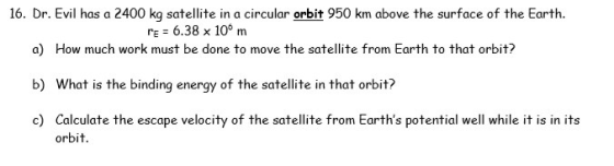 16. Dr. Evil has a 2400 kg satellite in a circular orbit 950 km above the surface of the Earth. re = 6.38 x 10m a) How much w