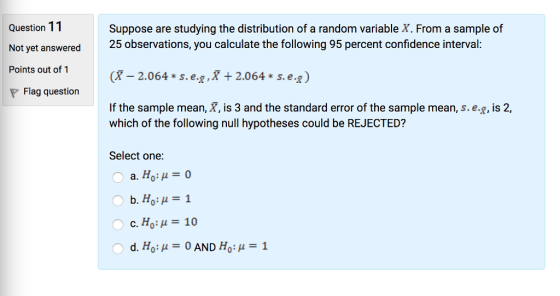 Question 11 Not yet answered Points out of 1 X -2.064- s.e.t.X+ 2.064* s.e.* P Flag question Suppose are studying the distribution of a random variable X. From a sample of 25 observations, you calculate the following 95 percent confidence interval If the sample mean, X, is 3 and the standard error of the sample mean, s.e.g, is 2, which of the following null hypotheses could be REJECTED? Select one: a. Ho:0 c, Ho: μ = 10