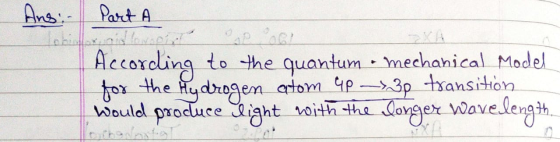 Ans: Part A Part A According to the quantum mechanical Model for the Hydrogen atom 4p - 30 transition would produce light wit