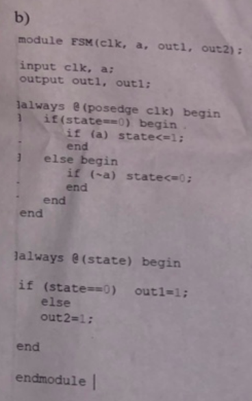 b) module FSM(elk, a, outi, out2): input clk, a; output outi, outi; jalways @ (posedge clk) begin if(state==0) begin if (a) s