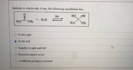 Indicate to which side, if any, the following equilibrium lies: Il H+ НО. LOH Hzc-C-CH; + H2O H3C -- CH; To the right To the