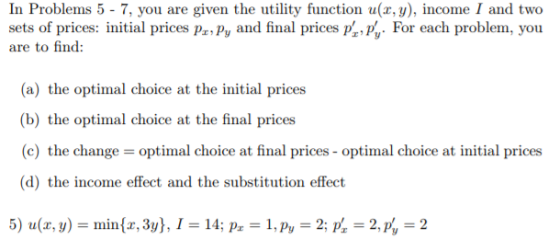 In Problems 5 - 7, you are given the utility function u(x, y), income I and two sets of prices: initial prices PnPy and final prices p , For each problem, you are to find: (a) the oltinnal eholCY? at the ini.ial prí军戦 (b) the optimal choice at the final prices (c) the change optimal choice at final prices-optimal choice at initial prices (d) the income effect and the substitution effect
