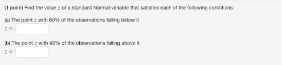 (1 point) Find the value z of a standard Normal variable that satisfies each of the following conditions. (a) The point z with 80% of the observations falling below it (b) The point z with 60% of the observations falling above it