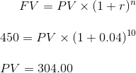 FV = PV x (1+r) 450 = PV X (1+0.04)10 PV = 304.00