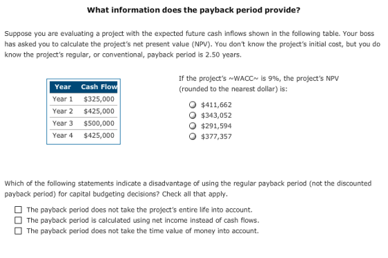 What information does the payback period provide? Suppose you are evaluating a project with the expected future cash inflows shown in the following table. Your boss has asked you to calculate the projects net present value (NPV). You dont know the projects initial cost, but you do know the projects regular, or conventional, payback period is 2.50 years. If the projects ~WACC~ is 9%, the projects NPV (rounded to the nearest dollar) is: Year Cash Flo Year 1 $325,000 Year 2 $425,000 Year 3 $500,000 Year 4 $425,000 O $411,662 O $343,052 $291,594 O $377,357 Which of the following statements indicate a disadvantage of using the regular payback period (not the discounted payback period) for capital budgeting decisions? Check all that apply. The payback period does not take the projects entire life into account. The payback period is calculated using net income instead of cash flows. The payback period does not take the time value of money into account.