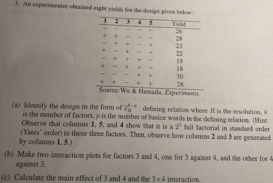 3. An experimenter obtained eight yields for the design given below 1 2 3 4 5 Yield 26 28 23 19 18 30 28 Source: Wu & Hamada, Experiments (a) Identify the design in the form of 2R defining relation where Ris the resolution, k is the number of factors, p is the number of basice words in the defining relation. (Hint: Observe that columns 1, 5, and 4 show that it is a 23 full factorial in standard order (Yates order in these three factors. Then, observe how columns 2 and 3 are generated by columns 1,5.) (b) Make two interaction plots for factors 3 and 4, one for 3 against 4, and the other for 4 against 3. (c) Calculate the main effect of 3 and 4 and the 3x4 interaction
