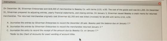 On December 28, Silverman Enterprises sold $18,500 of merchandise to 1, Silverman prepared its adjusting entries, yearly financial statements, and closing entries On January 3, Silverman issued Beasley a credit memo for returned merchandise. The returned merchandise originalily cost Silverman $2,350 and was billed (invoiced) for $4,000 with terms 2/10, n/30. Beasley Co. with terms 2/10, n/30. The cost of the goods sold was $11,200. On December A-Joumalize the entries by Silverman Enterprises to record the December 28 sale. Beasley paid the balance due on January 7 B. Journalize the entries by Siverman Enterprises to recond the merchandise returned January 3. Journalize the entries by Silverman Enterprises to record the merchandise returned January 3. B. C. Journalize the entry to record the receipt of the amount due by Beasley Co. on January 7. Refer to the Chart of Accounts for exact wording of account titles