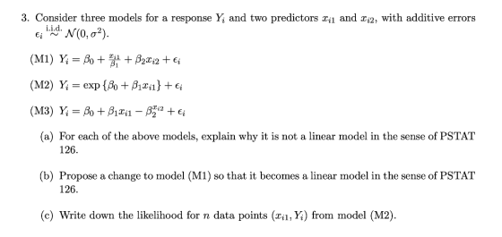 3. Consider three models for a response and two predictors xil and xi2, with additive errors єї і.hd. N(0. ơ2). (a) For each of the above models, explain why it is not a linear model in the sense of PSTAT 126. (b) Propose a change to model (M1) so that it becomes a linear model in the sense of PSTAT 126. (c) Write down the likelihood for n data points (xn, Yi) from model (M2)