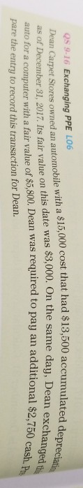Qs 9-16 Exchanging PPE LO6 Dean Carpet Stores owned an automobile with a $15,000 cost that had $13,500 accumulated, as of December 31, 2017. Its fair value on this date was $3,000. On the same dau, De Dean excha to pay an additional $2,750 eprec anged cash. auto for a computer with a fair value of $5,800. Dean was required pare th e entry to record this transaction for Dean.