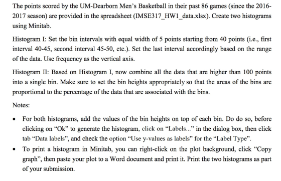 The points scored by the UM-Dearborn Mens Basketball in their past 86 games (since the 2016- 2017 season) are provided in the spreadsheet (IMSE317_HW1_data.xlsx). Create two histograms using Minitab. Histogram I: Set the bin intervals with equal width of 5 points starting from 40 points (i.e., first interval 40-45, second interval 45-50, etc.). Set the last interval accordingly based on the range of the data. Use frequency as the vertical axis. Histogram II: Based on Histogram I, now combine all the data that are higher than 100 points into a single bin. Make sure to set the bin heights appropriately so that the areas of the bins are proportional to the percentage of the data that are associated with the bins. Notes: . For both histograms, add the values of the bin heights on top of each bin. Do do so, before dlicking on ok to gecrate the histogram lick on Label. i the dialb, tedlick tab Data labels, and check the option Use y-values as labels for the Label Type. To print a histogram in Minitab, you can right-click on the plot background, click Copy graph, then paste your plot to a Word document and print it. Print the two histograms as part of your submission.