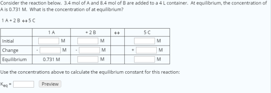 Consider the reaction below. 3.4 mol of A and 8.4 mol of B are added to a 4 L container. At equilibrium, the concentration of A is 0.731 M. What is the concentration of at equilibrium? 1 A +2 B 5 C Initial Change Equilibriunm Use the concentrations above to calculate the equilibrium constant for this reaction: Keq 0.731 M Preview