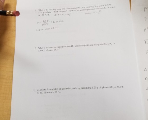 1. What is the treezing point of a solution prepared by dissolving 20 g of NaCI (MW 58.4 g mol) in 150 ml. of water? The freezing point depression constant, K, for water 53.4 2. What is the osmotic pressure formed by dissolving 44 2 mg of aspirin (C,l1,0) in 0.358 L of water at 25 C? Calculate the molality of a solution made by dissolving 5.25 g of glucose (C,HO) in 30 mL of water at 25 C 3.