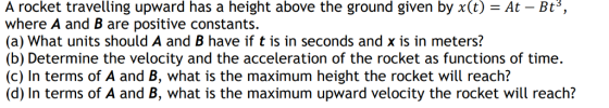 A rocket travelling upward has a height above the ground given by x(t)-At - Bt3, where A and B are positive constants. (a) What units should A and B have if t is in seconds and x is in meters? (b) Determine the velocity and the acceleration of the rocket as functions of time. (c) In terms of A and B, what is the maximum height the rocket will reach? (d) In terms of A and B, what is the maximum upward velocity the rocket will reach?