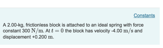 Constants A 2.00-kg, frictionless block is attached to an ideal spring with force constant 300 N/m. Att 0 the block has velocity -4.00 m/s and displacement +0.200 m.