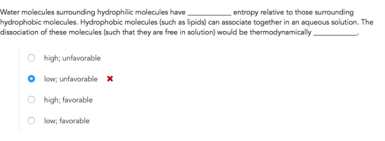 Water molecules surrounding hydrophilic molecules have hydrophobic molecules. Hydrophobic molecules (such as lipids) can associate together in an aqueous solution. The dissociation of these molecules (such that they are free in solution) would be thermodynamically entropy relative to those surrounding O high; unfavorable low; unfavorable X O high; favorable Olow; favorable