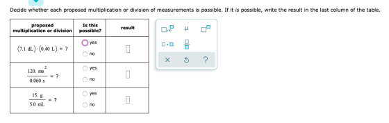 Decide whether each proposed multiplication or division of measurements is possible. If it is possible, write the result in t