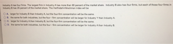 Industry A has four firms. The largest firm in Industry A has more than 90 percent of the market share. Industry B also has four firms, but each of those four firms in Industry B has 25 percent of the market share. The Herfindahl-Hirschman index will be 0 A. larger for Industry B than Industry A, but the four-firm concentration will be the same. О В, te same for both industries, but the four-firm concentration wil be larger for industry Y than Industry A 0 C. larger for Industry Athan Industry B, but the four-frm concentration will be the same. D· the same for both industries, but the four-firm concentration wil be larger for industry Athan Industry B.
