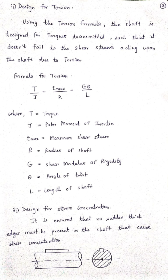 (1) Design for Torsion : Using the Torsion formula, the shaft is designed for Torques transmitted such that it doesnt fail t
