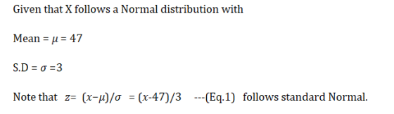Given that X follows a Normal distribution with Mean = u = 47 S.D=0=3 Note that z= (x-u)/o = (x-47)/3 ---(Eq.1) follows stand