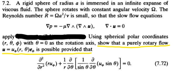 7.2. A rigid sphere of radius a is immersed in an infinite expanse of viscous fluid. The sphere rotates with constant angular velocity Ω. The Reynolds number R-Ωα2/v is small, so that the slow flow equations apply (r, θ, φ) with θ=0 as the rotation axis, show that a purely rotary flow u us(r, θ)ee is possible provided that Using spherical polar coordinates (Ho sin θ)-0.
