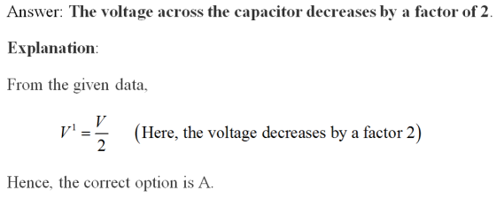 Answer: The voltage across the capacitor decreases by a factor of 2 Explanation: From the given data, (Here, the voltage decr