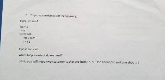 2. To prove correctness of the following: # pre: int n>=1 fac 1 while i>0: fac = fac치 i = i-1 # post: fac n! which loop invar