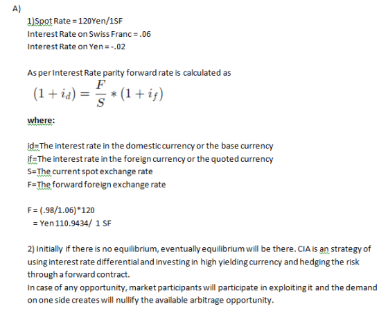 A) 1)Spot Rate 120Yen/1SF hhyY Interest Rate on Swiss Franc .06 Interest Rate on Yen-.02 As per Interest Rate parity forward