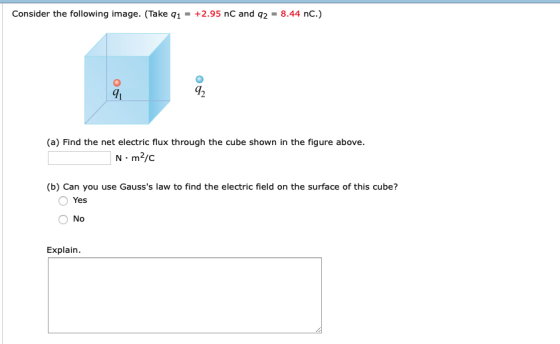 Consider the following image. (Take q1 +2.95 nC and q28.44 nC.) gh 42 (a) Find the net electric flux through the cube shown in the figure above. N m2/c (b) Can you use Gausss law to find the electric field on the surface of this cube? Yes No Explain