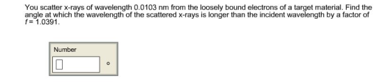 You scatter x-rays of wavelength 0.0103 nm from the loosely bound electrons of a target material. Find the angle at which the wavelength of the scattered x-rays is longer than the incident wavelength by a factor of f 1.0391. Number