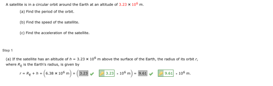 A satellite is in a circular orbit around the Earth at an altitude of 3.23 x 106 m (a) Find the period of the orbit. (b) Find the speed of the satellite. (c) Find the acceleration of the satellite. Step 1 (a) If the satellite has an altitude of h - 3.23 x 106 m above the surface of the Earth, the radius of its orbit r, where RE is the Earths radius, is given by h(638 10)32332106610 m 9.61 106 m rR th-6.38 x 10° m +(3.23 3.23 x 10 m9.61