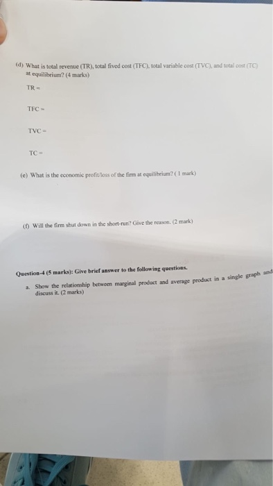 (d) What is total revenue (TR), total fived cost (TFC), total variable cost (TVC), and total cost (TC) at equilibeium? (4 marks) TR- TEC TVC= TC- (e) What is the economic profit loss of the firm at equilibeium? (1 mark) (0 Will the firm shut down in the short-run? Give the reason. (2 mark) and Question-4 (5 marks): Give brief answer to the following questions. a. Show the relationship between marginal product and average product in a single graph discuss it. (2 marks)