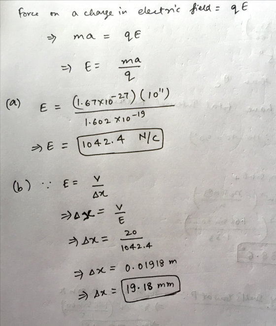 Force a charge in electric field = qE 7 ma qE ma =) E- q (a) E = (1.67X16-27) (10) Luis 14 ارز 1.602 810-19 E = 11042.4 N/C)