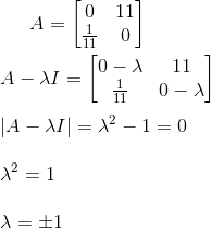 A=\begin{bmatrix} 0&11 \\ \frac{1}{11}& 0 \end{bmatrix} \newline\newline A- \lambda I=\begin{bmatrix} 0-\lambda&11 \\ \frac{1}{11}& 0-\lambda \end{bmatrix} \newline\newline |A-\lambda I|=\lambda^2-1=0 \newline\newline \lambda^2=1 \newline\newline \lambda=\pm 1