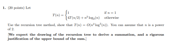 1. (20 points) Let if n=1 T(n) = 4T(n/2) + nº log(n) otherwise Use the recursion tree method, show that T(n) = O(né logº (n))