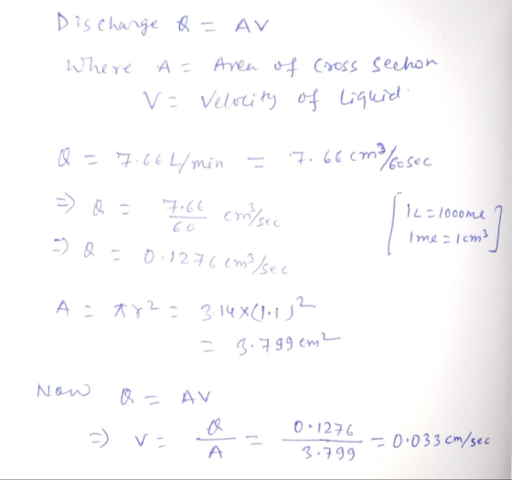 Discharge Q = AVI Where A = Area of cross sechon V= Velocity of liquid Q = 7.66L/min = 7.66cm/cosec 7.66 = Q = =) Q = com/sec