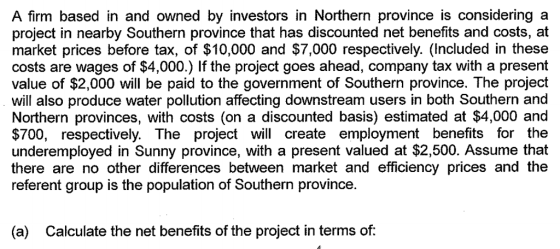 A firm based in and owned by investors in Northern province is considering a project in nearby Southern province that has discounted net benefits and costs, at market prices before tax, of $10,000 and $7,000 respectively. (Included in these costs are wages of $4,000.) If the project goes ahead, company tax with a present value of $2,000 will be paid to the government of Southern province. The project will also produce water pollution affecting downstream users in both Southern and Northern provinces, with costs (on a discounted basis) estimated at $4,000 and $700, respectively. The project will create employment benefits for the underemployed in Sunny province, with a present valued at $2,500. Assume that there are no other differences between market and efficiency prices and the referent group is the population of Southern province. (a) Calculate the net benefits of the project in terms of: