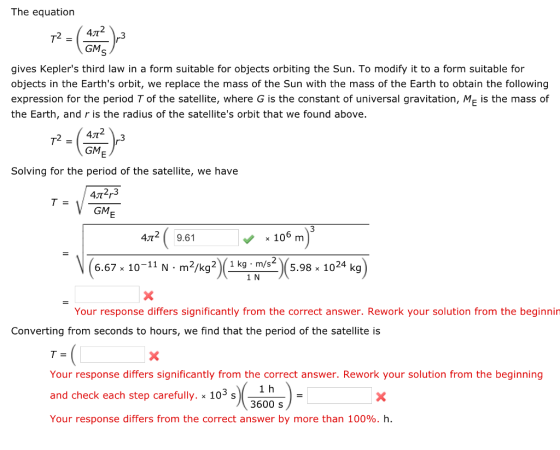 The equation 2 4J0 GM gives Keplers third law in a form suitable for objects orbiting the Sun. To modify it to a form suitable for objects in the Earths orbit, we replace the mass of the Sun with the mass of the Earth to obtain the following expression for the period T of the satellite, where G is the constant of universal gravitation, M is the mass of the Earth, and r is the radius of the satellites orbit that we found above 47t 2 GM Solving for the period of the satellite, we have 472r3 GM 4T2 9.61 x 106 m (667-10-11N m2p 2.98 104 k) x 10-11 N m2/kg2 Your response differs significantly from the correct answer. Rework your solution from the beginnin Converting from seconds to hours, we find that the period of the satellite is Your response differs significantly from the correct answer. Rework your solution from the beginning and check each step carefully. x 105 s Your response differs from the correct answer by more than 100%. h. 1 h 3