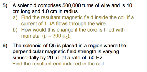 5) A solenoid comprises 500,000 turns of wire and is 10 cm long and 1.0 cm in radius a) Find the resultant magnetic field inside the coil if a current of 1 μΑ flows through the wire. b) How would this change if the core is filled with mumetal (μ-300 μο). 6) The solenoid of Q5 is placed in a region where the perpendicular magnetic field strength is varying sinusoidally by 20 at a rate of 50 Hz. Find the resultant emf induced in the coil.