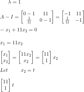 \lambda=1 \newline\newline A- I=\begin{bmatrix} 0-1&11 \\ \frac{1}{11}& 0-1 \end{bmatrix}=\begin{bmatrix} -1&11 \\ \frac{1}{11}& -1 \end{bmatrix} \newline\newline -x_1 +11x_2=0 \newline\newline x_1 =11x_2 \newline\newline \begin{bmatrix} x_1\\ x_2 \end{bmatrix}= \begin{bmatrix} 11x_2\\ x_2 \end{bmatrix}=\begin{bmatrix} 11\\ 1 \end{bmatrix}x_2 \newline\newline Let\hspace{1cm}x_2=t \newline \newline \begin{bmatrix} 11\\ 1 \end{bmatrix}t