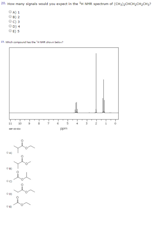 20. How many signals would you expect in the 1H NMR spectrum of (CH32CHCH2CH2CH3? A) 1 OB) 2 C) 3 D) 4 OE) 5 19. which compound has the H NMR shown below? 0 10 9 8 7 ppm O A) o B) o c) o D) O E)
