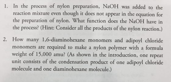 1. In the process of nylon preparation, NaOH was added to the reaction mixture even though it does not appear in the equation for the preparation of nylon. What function does the NaOH have in the process? (Hint: Consider all the products of the nylon reaction.) 2. How many 1,6-diaminohexane monomers and adipoyl chloride monomers are required to make a nylon polymer with a formula weight of 15,000 amu? (As shown in the introduction, one repeat unit consists of the condensation product of one adipoyl chloride molecule and one diaminohexane molecule.)