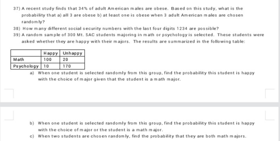 37) A recent study finds that 34% of adult American males are obese. Bas ed on this study, what is the probability that a) all 3 are obese b) at least one is obese when 3 adult Am erican m ales are chosen random ly? 38) How many different social security numbers with the last four digits 1234 are possible? 39) A random sam ple of 300 Mt. SAC students majoring in math or psychology is selected. These students were asked whether they are happy with their m ajors. The results are summarized in the following table HappyUnhappy 100 Math 20 Ps ychology 10 170 a) When one student is selected randomly from this group, find the probability this student is happy with the choice of m ajor given that the student is a math major b) When one student is selected randomly from this group, find the probability this student is happy with the choice of m ajor or the student is a math major. c) When two students are chosen random ly, find the probability that they are both math majors.