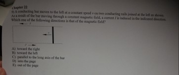 Apooducting bat moves 10 the Inft at comaart speed oonducting rails joined the as hown As result of the bar moving through a corstant augmetic field, a cument is induced in the indicaded arectiou. Which one of the kollowing diroetions is thal of the maguctie field cy perallel the long asis ofthe bar out of the pege