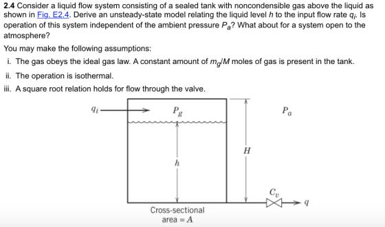 2.4 Consider a liquid flow system consisting of a sealed tank with noncondensible gas above the liquid as shown in Fig. E2.4. Derive an unsteady-state model relating the liquid level h to the input flow rate qi. Is operation of this system independent of the ambient pressure Pa? What about for a system open to the atmosphere? You may make the following assumptions: i. The gas obeys the ideal gas law. A constant amount of mgM moles of gas is present in the tank. ii. The operation is isothermal. i A square root relation holds for flow through the valve. di Pa Cross-sectional area = A