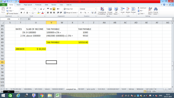 Home nert Page Layout Formulas Data Review View dd-Ins Cut Σ AutoSum ー E ゴWrap Text ta copy ▼ в 1 프 . Ej-., Δ. : rーー 逻锂函Merge & Center. $, % , 弼,8 Conditional Format eCell Insert Delete Format Sort &Find & Format Painter Formatting as Table Styles2 Clear Clipboard Alignment Number Cells Edting AB AC AD AE AF AG 84 85 86 87 RATES SLAB OF INCOME TAX PAYABLE TAX PAYABLE 100000 x 1% (482000-100000) x 2.5%= 1% 0-100000 1000 2.5% above 100000 9550 89 90 91 92 93 94 95 96 97 98 TAX PAYABLE 10550.00 ANSWER $ 10,550 100 101 102 i1 1 I (EV PE EPS DIV ABNORMAL . APV ROSS i deberk ( MARGIN MONEY ta, PB ROPI eEVA MVA LEVERAGED BUY SWAP distress BRIGHAN CAP GAIN 福 130% 02:10 04-01-2019