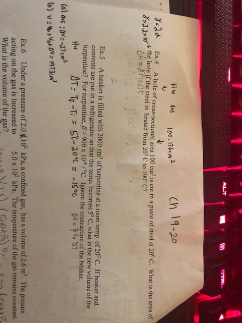 ALT ch 19-20 Hw Ans 100, 1bem2 A hole of cross-sectional area 100 cm is cut in a piece of steel at 20 Ex.4 ° C. What is the area of 6 the hole if the steel is heated from 20° C to 1000 C? Ex.5 A beaker is filled with 2000 cm3 of turpentine at a room temp. of 20° C. If beaker and contents are put in a refrigerator so that the temp. becomes 50 turpentine? For turp C, what is the new volume of the entine, β 900 x 10-6 / °C. Ignore the contraction of the beaker. (a) as DVs-27cm Ex.6 Under a pressure of 2.0 acting on the gas is increased to whatís the volume ofthe gas? 02 kPa, a confined gas, has a volume of 2.6 m. The presure 5.0x 10 kPa. The temperature of the gas remains constant. 。MD)(20 (GokPOU2 -Cooley