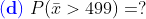 {\color{Blue} \mathbf{(d)}}\;P(\bar x>499)=?