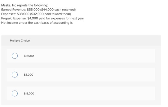 Masks, Inc reports the following: Earned Revenue: $55,000 ($44,000 cash received) Expenses: $38,000 ($32,000 paid toward them